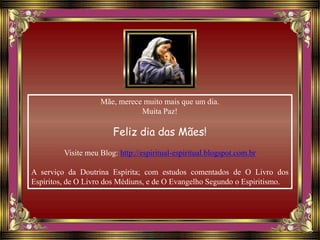 Mãe, merece muito mais que um dia.
Muita Paz!
Feliz dia das Mães!
Visite meu Blog: http://espiritual-espiritual.blogspot.com.br
A serviço da Doutrina Espírita; com estudos comentados de O Livro dos
Espíritos, de O Livro dos Médiuns, e de O Evangelho Segundo o Espiritismo.
 