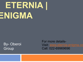 ETERNIA |
ENIGMA
For more details-
Visit: www.eternia-enigma.co
Call: 022-69969696
By- Oberoi
Group
 