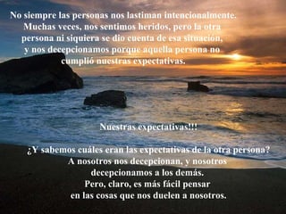 No siempre las personas nos lastiman intencionalmente. Muchas veces, nos sentimos heridos, pero la otra  persona ni siquiera se dio cuenta de esa situación,  y nos decepcionamos porque aquella persona no  cumplió nuestras expectativas. Nuestras expectativas!!! ¿Y sabemos cuáles eran las expectativas de la otra persona? A nosotros nos decepcionan, y nosotros  decepcionamos a los demás.  Pero, claro, es más fácil pensar  en las cosas que nos duelen a nosotros. 