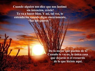 Cuando alguien nos dice que nos lastimó  sin intención, créele! Te va a hacer bien. Y así, tal vez, te  entenderán cuando digas sinceramente, “ fue sin querer.”   Da lo mejor que puedas de tí! Cuando te vayas, la única cosa  que dejarás es el recuerdo  de lo que hiciste aquí. 