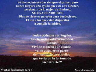 Sé bueno, intentá dar siempre el primer paso nunca niegues una ayuda que esté a tu alcance,  perdoná y da lo mejor de tí mismo. SE UNA BENDICIÓN! Dios no viene en persona para bendecirnos. Él usa a los que están dispuestos  a cumplir la misión. Todos podemos ser ángeles. La eternidad está en nuestras manos. Viví de manera que cuando  ya no estés, gran parte  de tí continúe en aquellos  que tuvieron la fortuna de encontrarte!!! Autor desconocido Muchas bendiciones para ti 