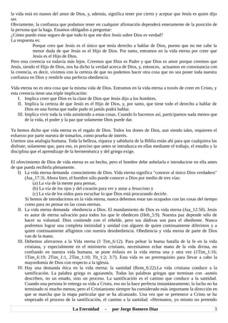 la vida está en manos del amor de Dios, y, además, significa tener por cierto y aceptar que Jesús es quien dijo
ser.
Obviamente, la confianza que podamos tener en cualquier afirmación dependerá enteramente de la posición de
la persona que la haga. Estamos obligados a preguntar:
¿Cómo puedo estar seguro de que todo lo que me dice Jesús sobre Dios es verdad?
La respuesta es:
Porque creo que Jesús es el único que tenía derecho a hablar de Dios, puesto que no me cabe la
menor duda de que Jesús es el Hijo de Dios. Por tanto, entramos en la vida eterna por creer que
Jesús es el Hijo de Dios.
Pero esta creencia va todavía más lejos. Creemos que Dios es Padre y que Dios es amor porque creemos que
Jesús, siendo el Hijo de Dios, nos ha dicho la verdad acerca de Dios, y, entonces, actuamos en consonancia con
la creencia, es decir, vivimos con la certeza de que no podemos hacer otra cosa que no sea poner toda nuestra
confianza en Dios y rendirle una perfecta obediencia.
Vida eterna no es otra cosa que la misma vida de Dios. Entramos en la vida eterna a través de creer en Cristo, y
esta creencia tiene una triple implicación:
I. Implica creer que Dios es la clase de Dios que Jesús dijo a los hombres.
II. Implica la certeza de que Jesús es el Hijo de Dios, y, por tanto, que tiene todo el derecho a hablar de
Dios en una forma que nadie pudo ni jamás podrá hablar.
III. Implica vivir toda la vida asintiendo a estas cosas. Cuando lo hacemos así, participamos nada menos que
de la vida, el poder y la paz que solamente Dios puede dar.
Ya hemos dicho que vida eterna es el regalo de Dios. Todos los dones de Dios, aun siendo tales, requieren el
esfuerzo por parte nuestra de tomarlos, como prueba de interés.
Usemos una analogía humana. Toda la belleza, riqueza y sabiduría de la Biblia están ahí para que cualquiera las
disfrute; solamente que, para eso, es preciso que antes se introduzca en ellas mediante el trabajo, el estudio y la
disciplina que el aprendizaje de la hermenéutica y del griego exige.
El ofrecimiento de Dios de vida eterna es un hecho, pero el hombre debe anhelarla e introducirse en ella antes
de que pueda recibirla plenamente.
I) La vida eterna demanda conocimiento de Dios. Vida eterna significa "conocer al único Dios verdadero"
(Jua_17:3). Ahora bien, el hombre sólo puede conocer a Dios por medio de tres vías:
(a) La vía de la mente para pensar,
(b) La vía de los ojos y del corazón para ver y amar a Jesucristo y
(c) La vía de los oídos para escuchar lo que Dios está procurando decirle.
Si hemos de introducirnos en la vida eterna, nunca debemos estar tan ocupados con las cosas del tiempo
como para no pensar en las cosas eternas.
II. La vida eterna demanda obediencia a Dios. El mandamiento de Dios es vida eterna (Jua_12:50). Jesús
es autor de eterna salvación para todos los que le obedecen (Heb_5:9). Nuestra paz depende sólo de
hacer su voluntad. Dios contiende con el rebelde, pero sus dádivas son para el obediente. Nunca
podremos lograr una completa intimidad y unidad con alguien de quien continuamente diferimos y a
quien continuamente afligimos con nuestra desobediencia. Obediencia y vida eterna de parte de Dios
van de la mano.
III. Debemos aferrarnos a la Vida eterna (1 Tim_6:12). Para pelear la buena batalla de la fe en la vida
cristiana, y especialmente en el ministerio cristiano, necesitamos echar mano de la vida divina, no
confiando en nuestra vida humana. se pone énfasis en la vida eterna una y otra vez (1Tim_1:16;
1Tim_6:19; 2Tim_1:1, 2Tim_1:10; Tit_1:2; 3:7). Esta vida es un prerrequisito para llevar a cabo la
mayordomía de Dios con respecto a la iglesia.
IV. Hay una demanda ética en la vida eterna: la santidad (Rom_6:22).La vida cristiana conduce a la
santificación. La palabra griega es aguiasmós. Todas las palabras griegas que terminan con -asmós
describen, no un estado, sino un proceso. La santificación es el camino que conduce a la santidad.
Cuando una persona le entrega su vida a Cristo, eso no la hace perfecta instantáneamente; la lucha no ha
terminado ni mucho menos; pero el Cristianismo siempre ha considerado más importante la dirección en
que se marcha que la etapa particular que se ha alcanzado. Una vez que se pertenece a Cristo se ha
empezado el proceso de la santificación, el camino a la santidad. «Hermanos, yo mismo no pretendo
La Eternidad - por Jorge Romero Díaz 3
 