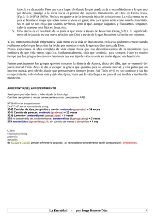 haberlo ya alcanzado. Pero una cosa hago: olvidando lo que queda atrás y extendiéndome a lo que está
por delante, prosigo a la meta hacia el premio del supremo llamamiento de Dios en Cristo Jesús.
(Flp.3:13-14 RVA1989)». No hay escapatoria de la demanda ética del cristianismo. La vida eterna no es
para el hombre o mujer que actúa como le viene en gana; sino para quien actúa como enseña Jesucristo.
No es que se nos exija que seamos perfectos, pero sí que, aunque caigamos y fracasemos, tengamos
todavía nuestros ojos fijos en Jesucristo.
V. Vida eterna es el resultado de la justicia que viene a través de Jesucristo (Rom_5:21). El significado
esencial de justicia es una nueva relación con Dios a través de lo que Jesucristo ha hecho por nosotros.
Y, así, terminamos donde empezamos -vida eterna es la vida de Dios mismo, en la cual podremos entrar cuando
recibamos todo lo que Jesucristo ha hecho por nosotros y todo lo que nos dice acerca de Dios.
Nunca captaremos la idea completa de vida eterna hasta que nos desembaracemos de la imposición casi
instintiva de que vida eterna significa, fundamentalmente, vida que continúa para siempre. Hace ya mucho
tiempo que los griegos detectaron claramente que ese tipo de vida no sería en modo alguno una bendición.
Fueron precisamente los griegos quienes contaron la historia de Aurora, diosa del alba, que se enamoró del
joven mortal Titón. Zeus le dio a escoger la gracia que quisiera para su amante mortal, y ella pidió que no
muriese nunca; pero olvidó añadir que permaneciera siempre joven. Así Titón vivió en un continuo y sin fin
envejecimiento, volviéndose más y más decrépito, hasta que la vida llegó a ser para él una terrible e intolerable
maldición.
ARREPENTIR(SE), ARREPENTIMIENTO
Sentir pesar por haber hecho o haber dejado de hacer algo.
Cambiar de opinión o no ser consecuente con un compromiso.RAE
RV60 40 veces arrepentimiento
INA27 =65 veces: concordancia strong
3340 Cambiar de idea,de opinión o mente: metanoéo (μετανοέω) = 34 veces
3341 Cambio de parecer: metánoia (μετάνοια) = 22 veces
3338 Lamentar: metamélomai (μεταμέλομαι) = 6 veces
278 no arrepentido de, sin lamentarse: ametamélitos (ἀμεταμέλητος) = 2 veces
279 ametanóitos (ἀμετανόητος), lit: sin cambio de mente o de opinión = 1 vez
G3340
Diccionario Strong
μετανοέω
metanoéo
de G3326 y G3539; pensar diferente o después, i.e. reconsiderar (moralmente sentir compunción) : arrepentirse.
La Eternidad - por Jorge Romero Díaz 4
 