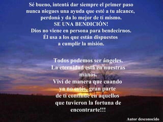 Sé bueno, intentá dar siempre el primer paso nunca niegues una ayuda que esté a tu alcance,  perdoná y da lo mejor de tí mismo. SE UNA BENDICIÓN! Dios no viene en persona para bendecirnos. Él usa a los que están dispuestos  a cumplir la misión. Todos podemos ser ángeles. La eternidad está en nuestras manos. Viví de manera que cuando  ya no estés, gran parte  de tí continúe en aquellos  que tuvieron la fortuna de encontrarte!!! Autor desconocido 
