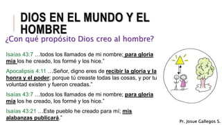 DIOS EN EL MUNDO Y EL
HOMBRE
¿Con qué propósito Dios creo al hombre?
Isaías 43:7 …todos los llamados de mi nombre; para gloria
mía los he creado, los formé y los hice.”
Apocalipsis 4:11 …Señor, digno eres de recibir la gloria y la
honra y el poder; porque tú creaste todas las cosas, y por tu
voluntad existen y fueron creadas.”
Isaías 43:7 …todos los llamados de mi nombre; para gloria
mía los he creado, los formé y los hice.”
Isaías 43:21 …Este pueblo he creado para mí; mis
alabanzas publicará.”
Pr. Josue Gallegos S.
 