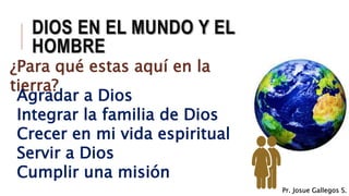 DIOS EN EL MUNDO Y EL
HOMBRE
¿Para qué estas aquí en la
tierra?
Agradar a Dios
Integrar la familia de Dios
Crecer en mi vida espiritual
Servir a Dios
Cumplir una misión
Pr. Josue Gallegos S.
 