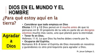 DIOS EN EL MUNDO Y EL
HOMBRE
¿Para qué estoy aquí en la
tierra?
Agradar
a
Dios
• Considerar que todo empieza en Dios
Efesios 1:11 y 12 Dios pensó en tí mucho antes de que tú
pensaras en Él. El propósito de tu vida es parte de un designio
cósmico mucho más vasto, uno que planeó para la eternidad.
• Tener fe en Dios.
Hebreos 11:6. Lo que Dios ha hecho debes creerlo por fe.
• Ocuparse del Espíritu.
Romanos 8:6-8 tener el Espíritu de Dios morando en nosotros
y guiándonos es otro prerrequisito para agradar a Dios.
Pr. Josue Gallegos S.
 