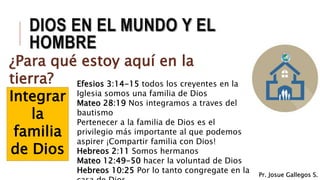 DIOS EN EL MUNDO Y EL
HOMBRE
¿Para qué estoy aquí en la
tierra?
Integrar
la
familia
de Dios
Efesios 3:14-15 todos los creyentes en la
Iglesia somos una familia de Dios
Mateo 28:19 Nos integramos a traves del
bautismo
Pertenecer a la familia de Dios es el
privilegio más importante al que podemos
aspirer ¡Compartir familia con Dios!
Hebreos 2:11 Somos hermanos
Mateo 12:49-50 hacer la voluntad de Dios
Hebreos 10:25 Por lo tanto congregate en la Pr. Josue Gallegos S.
 