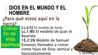 DIOS EN EL MUNDO Y EL
HOMBRE
¿Para qué estoy aquí en la
tierra?
Crecer
En mi
Vida
espiritual
Lc.2:52 El modelo de Jesús
Lc.1:80 El modelo de Juan el
Bautista
1S.2:26 Modelo de Samuel
Estamos llamados a crecer
como hijos de Dios vertical y
horizontalmente Pr. Josue Gallegos S.
 