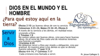 DIOS EN EL MUNDO Y EL
HOMBRE
¿Para qué estoy aquí en la
tierra?
Servir
a
Dios
Efesios 2:10 Las buenas obras de son tu servicio.
Colosenses 3:23-24, Mateo 25:34-45, Efesios 6:7
A través de tu servicio a los demás, en realidad estás
sirviendo a Dios.
2 Timoteo 1:9
No somos salvos por buenas obras, sino para hacer buenas
obras. En el reino de Dios cada uno de nosotros tenemos
una función a cumplir.
1Corintios 6:20
No debemos servir a Dios por miedo u obligación, sino por
gratitud. En nuestro amor a los demás es que se denota
nuestra salvación. 1ª Juan 3:14
Efesios 4:4-14, 1ª Corintios 7:17
Cada cristiano esta llamado a servir. Pr. Josue Gallegos S.
 