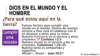 Cumplir
una
misión
DIOS EN EL MUNDO Y EL
HOMBRE
¿Para qué estoy aquí en la
tierra? Fuimos hechos para cumplir una
misión en el mundo. Dentro de nuestro
servicio a Dios está el colaborar con Él
en alcanzar a otros para su reino.
Nuestro ministerio es el servicio a otros
creyentes. 1ª Corintios 12:5
Nuestra misión es el servicio a los no
creyentes. Colosenses 1:24-25
Nuestra tarea es compartida y
específica
Misión = Enviar - Juan 20:21 Pr. Josue Gallegos S.
 