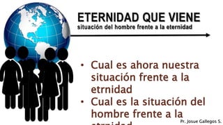 ETERNIDAD QUE VIENE
situación del hombre frente a la eternidad
• Cual es ahora nuestra
situación frente a la
etrnidad
• Cual es la situación del
hombre frente a la
Pr. Josue Gallegos S.
 