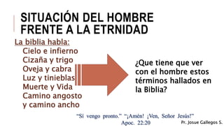 SITUACIÓN DEL HOMBRE
FRENTE A LA ETRNIDAD
La biblia habla:
Cielo e infierno
Cizaña y trigo
Oveja y cabra
Luz y tinieblas
Muerte y Vida
Camino angosto
y camino ancho
¿Que tiene que ver
con el hombre estos
términos hallados en
la Biblia?
“Sí vengo pronto.” “¡Amén! ¡Ven, Señor Jesús!”
Apoc. 22:20 Pr. Josue Gallegos S.
 