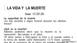 LA VIDA Y LA MUERTE
Juan 11:25-26
La seguridad de la muerte
¿Tu has asistido a algún funeral durante los últimos
meses?
¿Qué es la muerte?
Además podemos decir que la muerte es la
separación del cuerpo y el alma.
“El alma vuelve a Dios quien lo hizo y el cuerpo vuelve a
la tierra de donde salió” (Eclesiastés 12:7) Estos cuerpos
Pr. Josue Gallegos S.
 