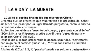 LA VIDA Y LA MUERTE
¿Cuál es el destino final de los que mueren en Cristo?
Creemos que los creyentes que mueren van a la presencia del Señor,
sin tener que pasar por un lugar llamado purgatorio, como lo enseña
la doctrina católico-romana.
Pablo dice que él desea “ausente del cuerpo, y presente con el Señor”
(2Cor.5:8); a los Filipenses escribe que él tiene “deseo de partir y
estar con Cristo” (Fil.1:23).
Jesús le dio al ladrón arrepentido la gozosa seguridad, “hoy estarás
con migo en el paraíso” (Luc.23:43). Y estar con Cristo es también
estar en el cielo.
A la luz de (2Cor.12:3, 4) “paraíso” puede ser solo una designaciónPr. Josue Gallegos S.
 