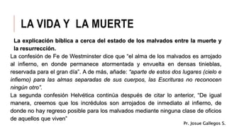 LA VIDA Y LA MUERTE
La explicación bíblica a cerca del estado de los malvados entre la muerte y
la resurrección.
La confesión de Fe de Westminster dice que “el alma de los malvados es arrojado
al infierno, en donde permanece atormentada y envuelta en densas tinieblas,
reservada para el gran día”. A de más, añade: “aparte de estos dos lugares (cielo e
infierno) para las almas separadas de sus cuerpos, las Escrituras no reconocen
ningún otro”.
La segunda confesión Helvética continúa después de citar lo anterior, “De igual
manera, creemos que los incrédulos son arrojados de inmediato al infierno, de
donde no hay regreso posible para los malvados mediante ninguna clase de oficios
de aquellos que viven”
Pr. Josue Gallegos S.
 
