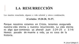LA RESURRECCIÓN
Los muertos resucitarán, algunos a vida celestial y otros a condenación.
1Corintios 15:20-28, 51-57.
Porque nosotros estamos en Cristo, tenemos asegurada
nuestra vida eterna y nuestra resurrección. La vida eterna
es algo que comienza ya ahora(I Juan 2:24-25 y 3:14)
Hemos pasado de muerte a vida, ya es cosa de la
historia.
Pr. Josue Gallegos S.
 