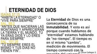 ETERNIDAD DE DIOS
ISAÍAS 57:15
“HABITA LA ETERNIDAD” O
“VIVE PARA SIEMPRE”
SAL. 89:2
“ANTES QUE NACIERAN LAS
MONTAÑAS Y APARECIERAN
LA TIERRA Y EL MUNDO, TÚ
YA ERAS DIOS Y LO ERES
PARA SIEMPRE”
SAL. 101:28
“TÚ SIEMPRE ERES EL
MISMO Y TUS DÍAS NO
TIENEN FIN”.
La Eternidad de Dios es una
consecuencia de su
Inmutabilidad. Y esto es así
porque cuando hablamos de
“eternidad” estamos hablando
de “no-tiempo”. El tiempo es
en sí mismo “cambio”,
medición de movimiento. El
tiempo comenzó con la
Pr. Josue Gallegos S.
 