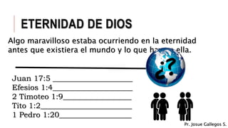 ETERNIDAD DE DIOS
Algo maravilloso estaba ocurriendo en la eternidad
antes que existiera el mundo y lo que hay en ella.
Juan 17:5 _____________________
Efesios 1:4_____________________
2 Timoteo 1:9__________________
Tito 1:2________________________
1 Pedro 1:20___________________
Pr. Josue Gallegos S.
 