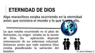 Lo que estaba ocurriendo es el plan de
Salvación, su origen estaba en la mente
de Dios. Su aplicación depende
enteramente de su soberana voluntad.
Entonces antes que todo existiera Dios
estaba planificando la salvación del
hombre.
ETERNIDAD DE DIOS
Algo maravilloso estaba ocurriendo en la eternidad
antes que existiera el mundo y lo que hay en ella.
Pr. Josue Gallegos S.
 