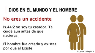 DIOS EN EL MUNDO Y EL HOMBRE
No eres un accidente
Is.44:2 yo soy tu creador. Te
cuidé aun antes de que
nacieras
El hombre fue creado y existes
por que el Existe
No eres un accidente
Pr. Josue Gallegos S.
 