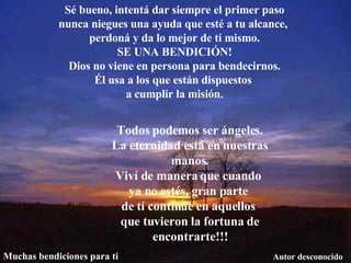 Sé bueno, intentá dar siempre el primer paso nunca niegues una ayuda que esté a tu alcance,  perdoná y da lo mejor de tí mismo. SE UNA BENDICIÓN! Dios no viene en persona para bendecirnos. Él usa a los que están dispuestos  a cumplir la misión. Todos podemos ser ángeles. La eternidad está en nuestras manos. Viví de manera que cuando  ya no estés, gran parte  de tí continúe en aquellos  que tuvieron la fortuna de encontrarte!!! Autor desconocido Muchas bendiciones para ti 