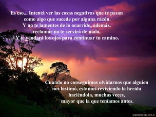 Es eso... Intentá ver las cosas negativas que te pasan  como algo que sucede por alguna razón. Y no te lamentes de lo ocurrido, además,  reclamar no te servirá de nada,  Y te vendará los ojos para continuar tu camino. Cuando no conseguimos olvidarnos que alguien  nos lastimó, estamos reviviendo la herida  haciéndola, muchas veces,  mayor que la que teníamos antes. 
