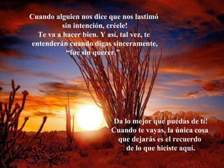 Cuando alguien nos dice que nos lastimó  sin intención, créele! Te va a hacer bien. Y así, tal vez, te  entenderán cuando digas sinceramente, “ fue sin querer.”   Da lo mejor que puedas de tí! Cuando te vayas, la única cosa  que dejarás es el recuerdo  de lo que hiciste aquí. 