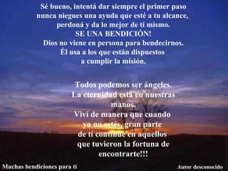 Sé bueno, intentá dar siempre el primer paso nunca niegues una ayuda que esté a tu alcance,  perdoná y da lo mejor de tí mismo. SE UNA BENDICIÓN! Dios no viene en persona para bendecirnos. Él usa a los que están dispuestos  a cumplir la misión. Todos podemos ser ángeles. La eternidad está en nuestras manos. Viví de manera que cuando  ya no estés, gran parte  de tí continúe en aquellos  que tuvieron la fortuna de encontrarte!!! Autor desconocido Muchas bendiciones para ti 