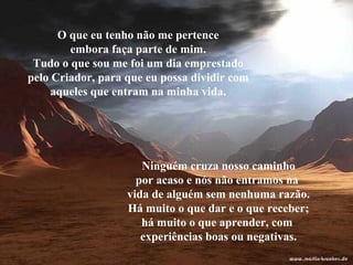 O que eu tenho não me pertence embora faça parte de mim. Tudo o que sou me foi um dia emprestado pelo Criador, para que eu possa dividir com aqueles que entram na minha vida. Ninguém cruza nosso caminho por acaso e nós não entramos na  vida de alguém sem nenhuma razão. Há muito o que dar e o que receber; há muito o que aprender, com  experiências boas ou negativas. 