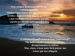 Nem sempre as pessoas nos ferem  voluntariamente. Muitas vezes somos nós que nos sentimos feridos e a pessoa nem mesmo percebeu; e nos sentimos decepcionados porque aquela pessoa não correspondeu às  nossas expectativas. Às nossas expectativas!!! E sabemos lá quais eram as suas expectativas? Nós tanto nos decepcionamos quanto  decepcionamos os outros. Mas, claro, é bem mais fácil pensar nas coisas que nos atingem. 