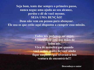 Seja bom, tente dar sempre o primeiro passo, nunca negue uma ajuda ao seu alcance,  perdoe e dê de você mesmo. SEJA UMA BENÇÃO! Deus não vem em pessoa para abençoar. Ele usa os que estão aqui dispostos a cumprir essa missão. Todos nós podemos ser anjos. A eternidade está nas mãos de todos nós. Viva de maneira que quando  você se for, muito de você ainda fique naqueles que tiveram a boa ventura de encontrá-lo!!! Desconheço o autor 