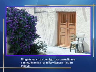 Ninguén se cruza comigo  por casualidade e ninguén entra na miña vida sen ningún motivo. 