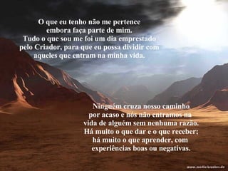 O que eu tenho não me pertence embora faça parte de mim. Tudo o que sou me foi um dia emprestado pelo Criador, para que eu possa dividir com aqueles que entram na minha vida. Ninguém cruza nosso caminho por acaso e nós não entramos na  vida de alguém sem nenhuma razão. Há muito o que dar e o que receber; há muito o que aprender, com  experiências boas ou negativas. 