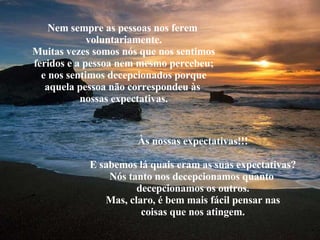 Nem sempre as pessoas nos ferem  voluntariamente. Muitas vezes somos nós que nos sentimos feridos e a pessoa nem mesmo percebeu; e nos sentimos decepcionados porque aquela pessoa não correspondeu às  nossas expectativas. Às nossas expectativas!!! E sabemos lá quais eram as suas expectativas? Nós tanto nos decepcionamos quanto  decepcionamos os outros. Mas, claro, é bem mais fácil pensar nas coisas que nos atingem. 
