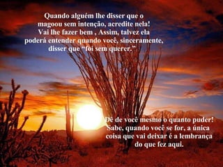 Quando alguém lhe disser que o magoou sem intenção, acredite nela! Vai lhe fazer bem , Assim, talvez ela poderá entender quando você, sinceramente, disser que “foi sem querer.”  Dê de você mesmo o quanto puder! Sabe, quando você se for, a única  coisa que vai deixar é a lembrança do que fez aqui. 