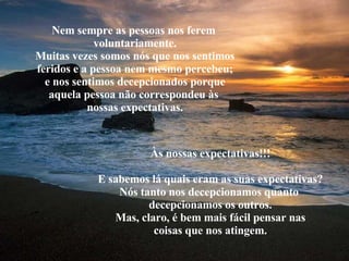 Nem sempre as pessoas nos ferem  voluntariamente. Muitas vezes somos nós que nos sentimos feridos e a pessoa nem mesmo percebeu; e nos sentimos decepcionados porque aquela pessoa não correspondeu às  nossas expectativas. Às nossas expectativas!!! E sabemos lá quais eram as suas expectativas? Nós tanto nos decepcionamos quanto  decepcionamos os outros. Mas, claro, é bem mais fácil pensar nas coisas que nos atingem. 