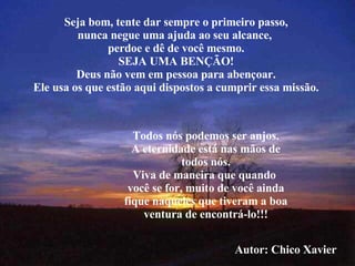 Seja bom, tente dar sempre o primeiro passo, nunca negue uma ajuda ao seu alcance,  perdoe e dê de você mesmo. SEJA UMA BENÇÃO! Deus não vem em pessoa para abençoar. Ele usa os que estão aqui dispostos a cumprir essa missão. Todos nós podemos ser anjos. A eternidade está nas mãos de todos nós. Viva de maneira que quando  você se for, muito de você ainda fique naqueles que tiveram a boa ventura de encontrá-lo!!! Autor: Chico Xavier 