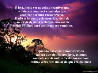 É isso...tente ver as coisas negativas que acontecem com você como algo que  acontece por uma razão precisa. E não se lamente pelo ocorrido, além de não servir de nada reclamar, isso vai lhe vendar os olhos para continuar seu caminho. Quando não conseguimos tirar da  cabeça que alguém nos feriu, estamos somente reavivando a ferida, tornando-a  muitas vezes bem maior do que era no início . 