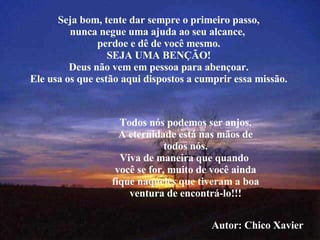 Seja bom, tente dar sempre o primeiro passo, nunca negue uma ajuda ao seu alcance,  perdoe e dê de você mesmo. SEJA UMA BENÇÃO! Deus não vem em pessoa para abençoar. Ele usa os que estão aqui dispostos a cumprir essa missão. Todos nós podemos ser anjos. A eternidade está nas mãos de todos nós. Viva de maneira que quando  você se for, muito de você ainda fique naqueles que tiveram a boa ventura de encontrá-lo!!! Autor: Chico Xavier 