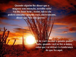 Quando alguém lhe disser que o
   magoou sem intenção, acredite nela!
    Vai lhe fazer bem , Assim, talvez ela
poderá entender quando você, sinceramente,
       disser que “foi sem querer.”




                       Dê de você mesmo o quanto puder!
                       Sabe, quando você se for, a única
                       coisa que vai deixar é a lembrança
                                do que fez aqui.
 
