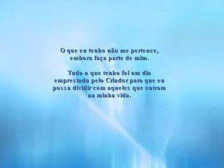 O que eu tenho não me pertence, embora faça parte de mim. Tudo o que tenho foi um dia emprestado pelo Criador para que eu possa dividir com aqueles que entram na minha vida. 