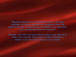 Ninguém cruza nosso caminho por acaso e nós não entramos na vida de alguém sem nenhuma razão. Há muito o que dar e o que receber; há muito o que aprender, com experiências boas ou negativas. Quando você não consegue tirar da cabeça que alguém te feriu, está somente reavivando a ferida, tornando-a muitas vezes bem maior do que era no início. 