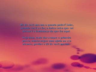 Dê de você mesmo o quanto puder! Sabe, quando você se for, a única coisa que vai deixar é a lembrança do que fez aqui.  Seja bom, tente dar sempre o primeiro passo, nunca negue uma ajuda ao seu alcance, perdoe e dê de você mesmo.  