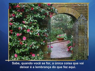 Sabe, quando você se for, a única coisa que vai deixar é a lembrança do que fez aqui. 