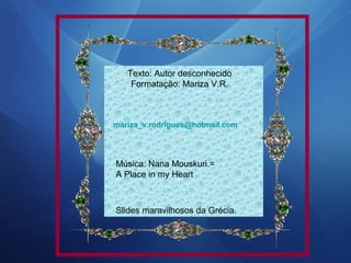 Texto: Autor desconhecido
Formatação: Mariza V.R.

mariza_v.rodrigues@hotmail.com

Música: Nana Mouskuri.=
A Place in my Heart

Slides maravilhosos da Grécia.

 
