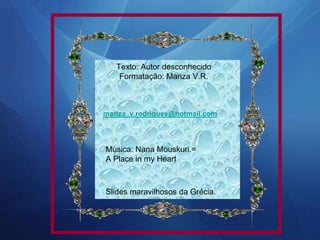 Texto: Autor desconhecido
Formatação: Mariza V.R.
mariza_v.rodrigues@hotmail.com
Música: Nana Mouskuri.=
A Place in my Heart
Slides maravilhosos da Grécia.
 