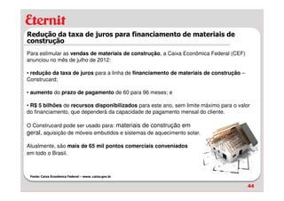 Redução da taxa de juros para financiamento de materiais de
construção
Para estimular as vendas de materiais de construção, a Caixa Econômica Federal (CEF)
anunciou no mês de julho de 2012:

• redução da taxa de juros para a linha de financiamento de materiais de construção –
Construcard;

• aumento do prazo de pagamento de 60 para 96 meses; e

• R$ 5 bilhões de recursos disponibilizados para este ano, sem limite máximo para o valor
do financiamento, que dependerá da capacidade de pagamento mensal do cliente.

O Construcard pode ser usado para: materiais de construção em
geral, aquisição de móveis embutidos e sistemas de aquecimento solar.

Atualmente, são mais de 65 mil pontos comerciais conveniados
em todo o Brasil.



 Fonte: Caixa Econômica Federal – www..caixa.gov.br


                                                                                        44
 