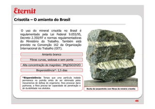Crisotila – O amianto do Brasil

    O uso do mineral crisotila no Brasil é
   regulamentado pela Lei Federal 9.055/95,
   Decreto 2.350/97 e normas regulamentadoras
   do Ministério do Trabalho. Também está
   previsto na Convenção 162 da Organização
   Internacional do Trabalho (OIT).

                      Amianto branco
           Fibras curvas, sedosas e sem ponta
    Alta concentração de magnésio: 3MgOSiO2H2O
                 Biopersistência*: 2,5 dias

    *Biopersistência: Tempo que uma partícula inalada
    permanece no pulmão antes de ser eliminada pelos
    mecanismos de defesa do organismo. Para provocar dano
    pulmonar, a fibra precisa ter capacidade de penetração e
    de durabilidade nos alvéolos.                              Rocha de serpentinito com fibras de minério crisotila




                                                                                                                   46
 