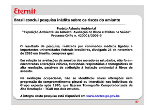 Brasil conclui pesquisa inédita sobre os riscos do amianto

                          Projeto Asbesto Ambiental
    “Exposição Ambiental ao Asbesto: Avaliação do Risco e Efeitos na Saúde”
                      Processo CNPq n. 420001/2006-9


   O resultado da pesquisa, realizada por renomados médicos ligados a
   importantes universidades federais brasileiras, divulgado 25 de novembro
   de 2010 em Brasília, comprova que:

   Em relação às avaliações da amostra dos moradores estudados, não foram
   encontradas alterações clínicas, funcionais respiratórias e tomográficas de
   alta resolução, passíveis de atribuição à inalação ambiental à fibras de
   asbesto.

   Na avaliação ocupacional, não se identificou novas alterações nem
   progressão do comprometimento pleural ou intersticial nos indivíduos do
   Grupo exposto após 1980, que fizeram Tomografia Computadorizada de
   Alta Resolução - TCAR nos dois estudos.

   A íntegra desta pesquisa está disponível em www.sectec.go.gov.br.
                                                                                 47
 